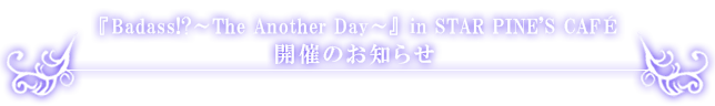 『Badass!?～The Another Day～』in STAR PINE’S CAFE