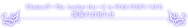 『Badass!?~The Another Day~』in STAR PINE’S CAFE