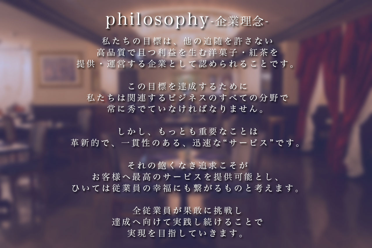 私たちの目標は、他の追随を許さない高品質で且つ利益を生む洋菓子・紅茶を提供・運営する企業として認められることです。この目標を達成するために私たちは関連するビジネスのすべての分野で常に秀でていなければなりません。しかし、もっとも重要なことは革新的で、一貫性のある、迅速な“サービス”です。