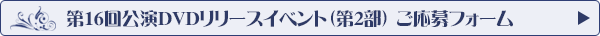 第16回公演DVDリリースイベント 第2部チケットお申し込みフォーム